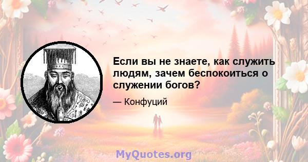 Если вы не знаете, как служить людям, зачем беспокоиться о служении богов?