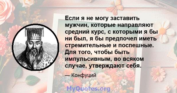 Если я не могу заставить мужчин, которые направляют средний курс, с которыми я бы ни был, я бы предпочел иметь стремительные и поспешные. Для того, чтобы быть импульсивным, во всяком случае, утверждают себя.