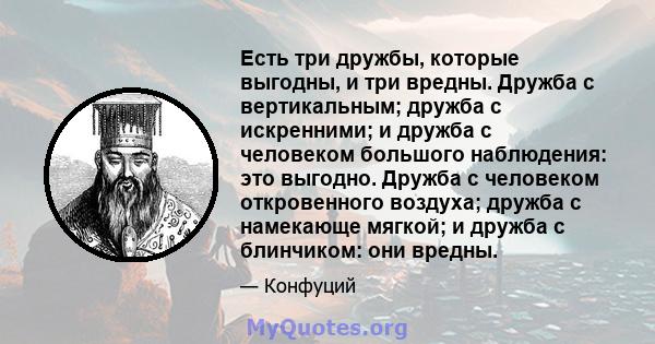 Есть три дружбы, которые выгодны, и три вредны. Дружба с вертикальным; дружба с искренними; и дружба с человеком большого наблюдения: это выгодно. Дружба с человеком откровенного воздуха; дружба с намекающе мягкой; и