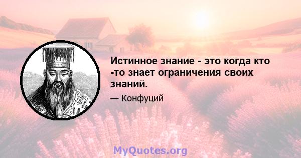 Истинное знание - это когда кто -то знает ограничения своих знаний.