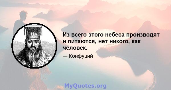 Из всего этого небеса производят и питаются, нет никого, как человек.