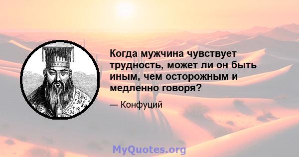 Когда мужчина чувствует трудность, может ли он быть иным, чем осторожным и медленно говоря?