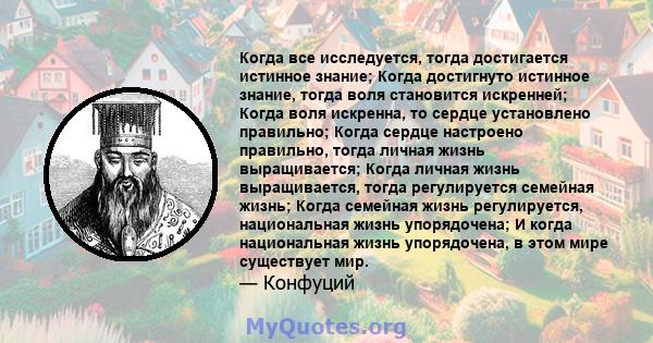 Когда все исследуется, тогда достигается истинное знание; Когда достигнуто истинное знание, тогда воля становится искренней; Когда воля искренна, то сердце установлено правильно; Когда сердце настроено правильно, тогда