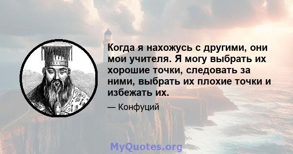 Когда я нахожусь с другими, они мои учителя. Я могу выбрать их хорошие точки, следовать за ними, выбрать их плохие точки и избежать их.