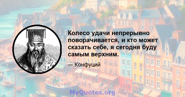 Колесо удачи непрерывно поворачивается, и кто может сказать себе, я сегодня буду самым верхним.