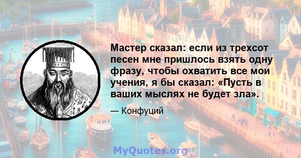 Мастер сказал: если из трехсот песен мне пришлось взять одну фразу, чтобы охватить все мои учения, я бы сказал: «Пусть в ваших мыслях не будет зла».