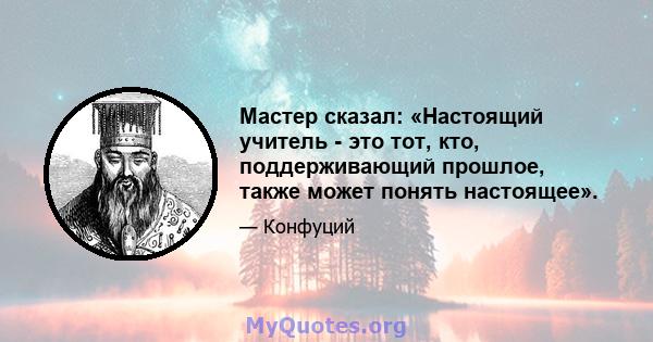 Мастер сказал: «Настоящий учитель - это тот, кто, поддерживающий прошлое, также может понять настоящее».