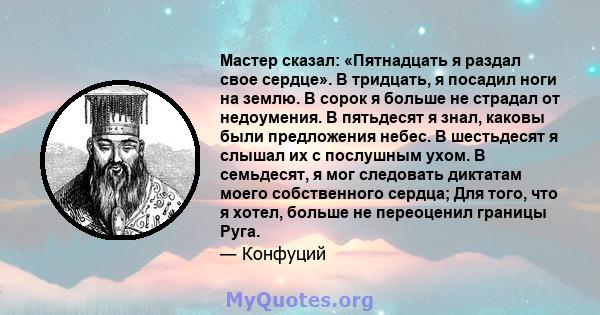 Мастер сказал: «Пятнадцать я раздал свое сердце». В тридцать, я посадил ноги на землю. В сорок я больше не страдал от недоумения. В пятьдесят я знал, каковы были предложения небес. В шестьдесят я слышал их с послушным