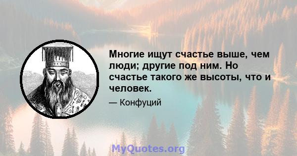 Многие ищут счастье выше, чем люди; другие под ним. Но счастье такого же высоты, что и человек.