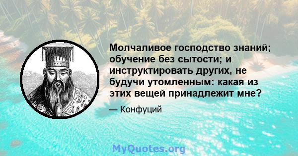 Молчаливое господство знаний; обучение без сытости; и инструктировать других, не будучи утомленным: какая из этих вещей принадлежит мне?