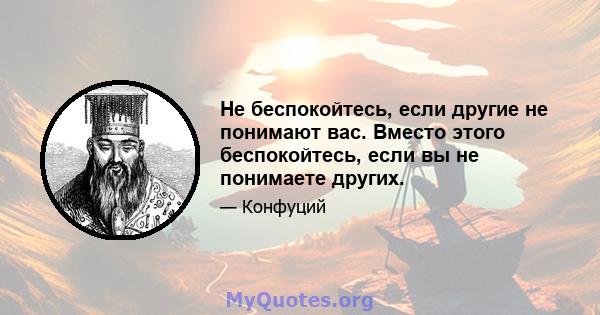 Не беспокойтесь, если другие не понимают вас. Вместо этого беспокойтесь, если вы не понимаете других.