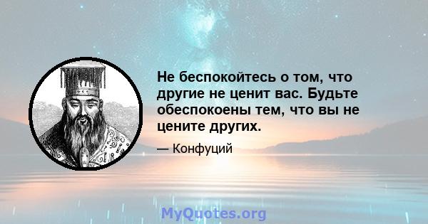 Не беспокойтесь о том, что другие не ценит вас. Будьте обеспокоены тем, что вы не цените других.