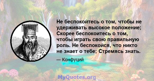 Не беспокойтесь о том, чтобы не удерживать высокое положение; Скорее беспокоитесь о том, чтобы играть свою правильную роль. Не беспокойся, что никто не знает о тебе; Стремясь знать.