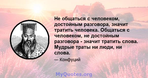 Не общаться с человеком, достойным разговора, значит тратить человека. Общаться с человеком, не достойным разговора - значит тратить слова. Мудрые траты ни люди, ни слова.