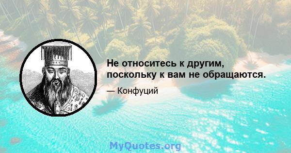 Не относитесь к другим, поскольку к вам не обращаются.