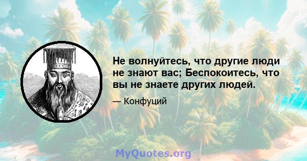 Не волнуйтесь, что другие люди не знают вас; Беспокоитесь, что вы не знаете других людей.