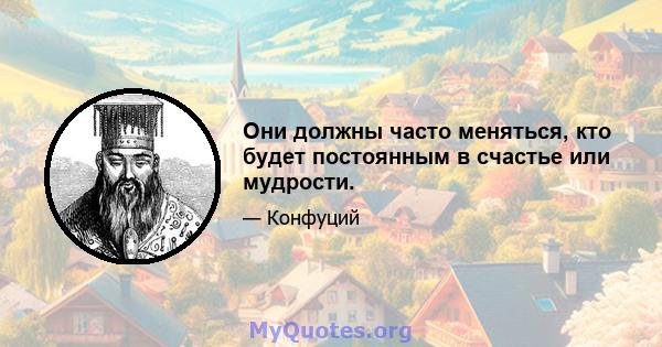 Они должны часто меняться, кто будет постоянным в счастье или мудрости.