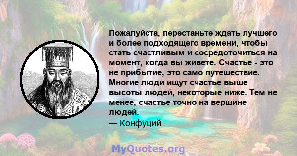 Пожалуйста, перестаньте ждать лучшего и более подходящего времени, чтобы стать счастливым и сосредоточиться на момент, когда вы живете. Счастье - это не прибытие, это само путешествие. Многие люди ищут счастье выше