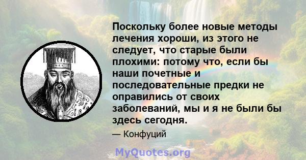 Поскольку более новые методы лечения хороши, из этого не следует, что старые были плохими: потому что, если бы наши почетные и последовательные предки не оправились от своих заболеваний, мы и я не были бы здесь сегодня.