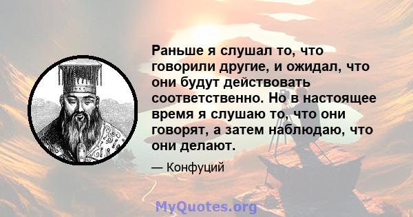 Раньше я слушал то, что говорили другие, и ожидал, что они будут действовать соответственно. Но в настоящее время я слушаю то, что они говорят, а затем наблюдаю, что они делают.