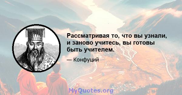 Рассматривая то, что вы узнали, и заново учитесь, вы готовы быть учителем.