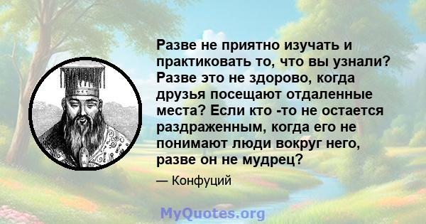 Разве не приятно изучать и практиковать то, что вы узнали? Разве это не здорово, когда друзья посещают отдаленные места? Если кто -то не остается раздраженным, когда его не понимают люди вокруг него, разве он не мудрец?