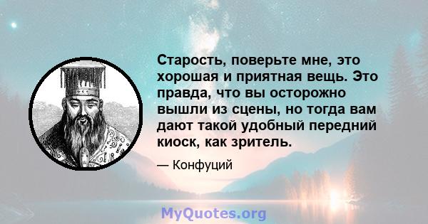 Старость, поверьте мне, это хорошая и приятная вещь. Это правда, что вы осторожно вышли из сцены, но тогда вам дают такой удобный передний киоск, как зритель.