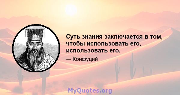 Суть знания заключается в том, чтобы использовать его, использовать его.