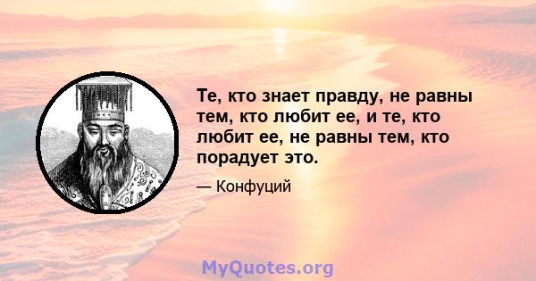 Те, кто знает правду, не равны тем, кто любит ее, и те, кто любит ее, не равны тем, кто порадует это.