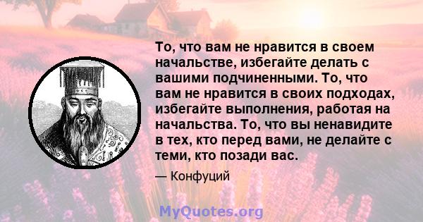 То, что вам не нравится в своем начальстве, избегайте делать с вашими подчиненными. То, что вам не нравится в своих подходах, избегайте выполнения, работая на начальства. То, что вы ненавидите в тех, кто перед вами, не