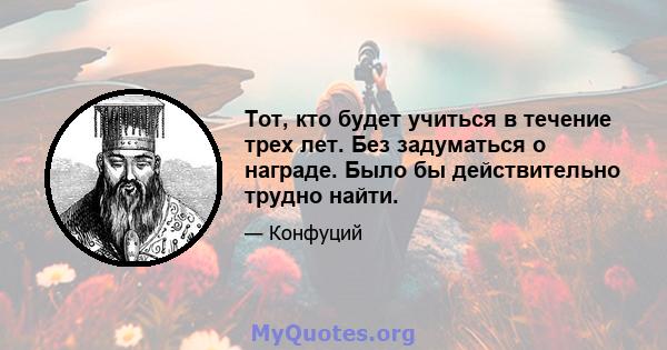 Тот, кто будет учиться в течение трех лет. Без задуматься о награде. Было бы действительно трудно найти.