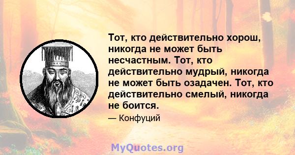 Тот, кто действительно хорош, никогда не может быть несчастным. Тот, кто действительно мудрый, никогда не может быть озадачен. Тот, кто действительно смелый, никогда не боится.