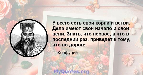 У всего есть свои корни и ветви. Дела имеют свои начало и свои цели. Знать, что первое, а что в последний раз, приведет к тому, что по дороге.