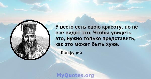 У всего есть свою красоту, но не все видят это. Чтобы увидеть это, нужно только представить, как это может быть хуже.