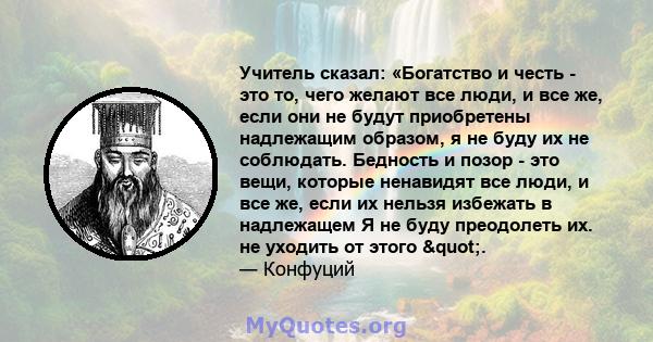 Учитель сказал: «Богатство и честь - это то, чего желают все люди, и все же, если они не будут приобретены надлежащим образом, я не буду их не соблюдать. Бедность и позор - это вещи, которые ненавидят все люди, и все