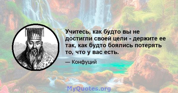 Учитесь, как будто вы не достигли своей цели - держите ее так, как будто боялись потерять то, что у вас есть.