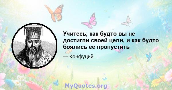 Учитесь, как будто вы не достигли своей цели, и как будто боялись ее пропустить