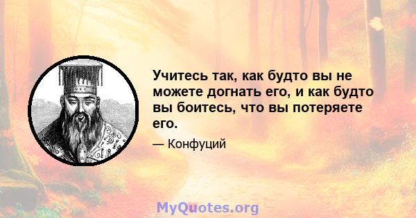 Учитесь так, как будто вы не можете догнать его, и как будто вы боитесь, что вы потеряете его.