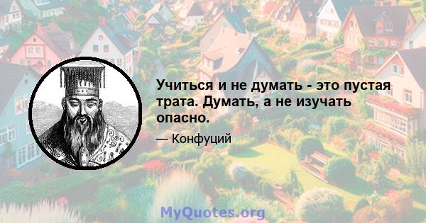 Учиться и не думать - это пустая трата. Думать, а не изучать опасно.