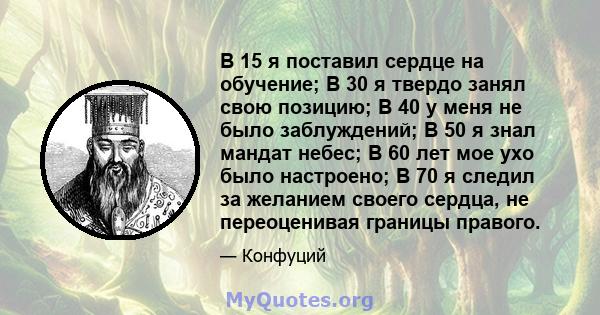 В 15 я поставил сердце на обучение; В 30 я твердо занял свою позицию; В 40 у меня не было заблуждений; В 50 я знал мандат небес; В 60 лет мое ухо было настроено; В 70 я следил за желанием своего сердца, не переоценивая