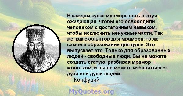 В каждом куске мрамора есть статуя, ожидающая, чтобы его освободили человеком с достаточным навыком, чтобы исключить ненужные части. Так же, как скульптор для мрамора, то же самое и образование для души. Это выпускает