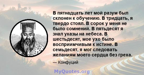 В пятнадцать лет мой разум был склонен к обучению. В тридцать, я твердо стоял. В сорок у меня не было сомнений. В пятьдесят я знал указы на небеса. В шестьдесят, мое ухо было восприимчивым к истине. В семьдесят, я мог