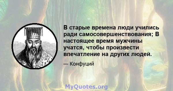 В старые времена люди учились ради самосовершенствования; В настоящее время мужчины учатся, чтобы произвести впечатление на других людей.