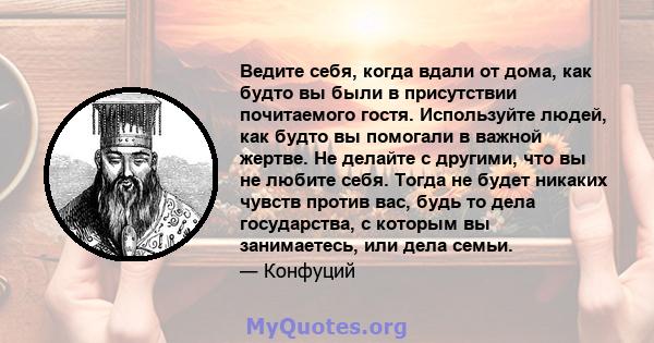 Ведите себя, когда вдали от дома, как будто вы были в присутствии почитаемого гостя. Используйте людей, как будто вы помогали в важной жертве. Не делайте с другими, что вы не любите себя. Тогда не будет никаких чувств