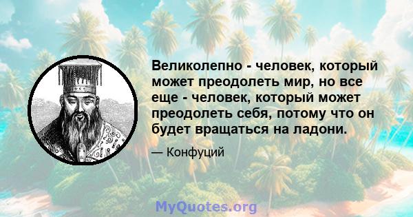 Великолепно - человек, который может преодолеть мир, но все еще - человек, который может преодолеть себя, потому что он будет вращаться на ладони.