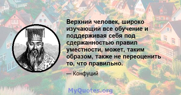 Верхний человек, широко изучающий все обучение и поддерживая себя под сдержанностью правил уместности, может, таким образом, также не переоценить то, что правильно.