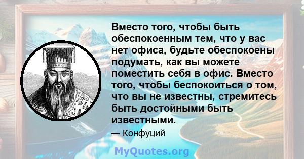 Вместо того, чтобы быть обеспокоенным тем, что у вас нет офиса, будьте обеспокоены подумать, как вы можете поместить себя в офис. Вместо того, чтобы беспокоиться о том, что вы не известны, стремитесь быть достойными