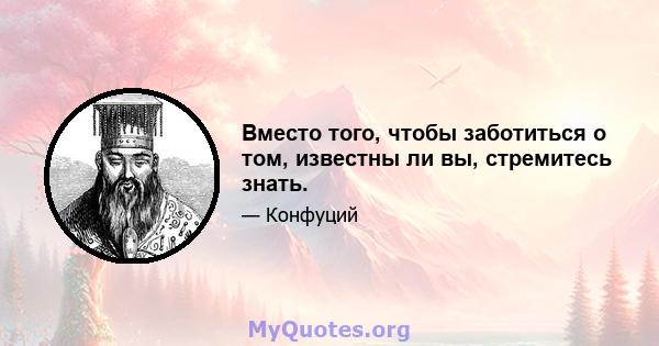 Вместо того, чтобы заботиться о том, известны ли вы, стремитесь знать.