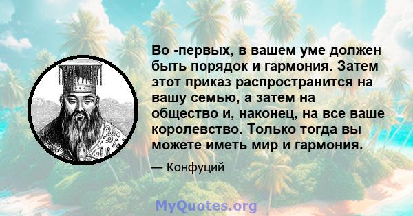 Во -первых, в вашем уме должен быть порядок и гармония. Затем этот приказ распространится на вашу семью, а затем на общество и, наконец, на все ваше королевство. Только тогда вы можете иметь мир и гармония.