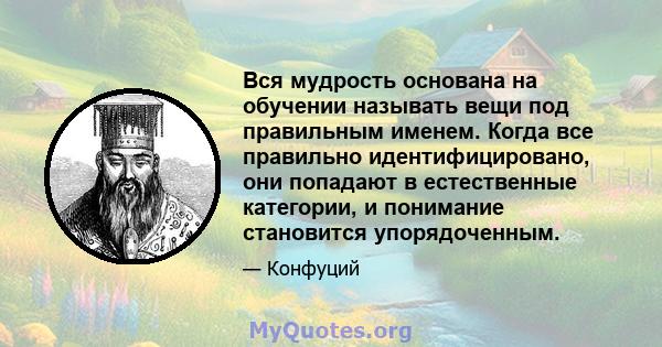 Вся мудрость основана на обучении называть вещи под правильным именем. Когда все правильно идентифицировано, они попадают в естественные категории, и понимание становится упорядоченным.